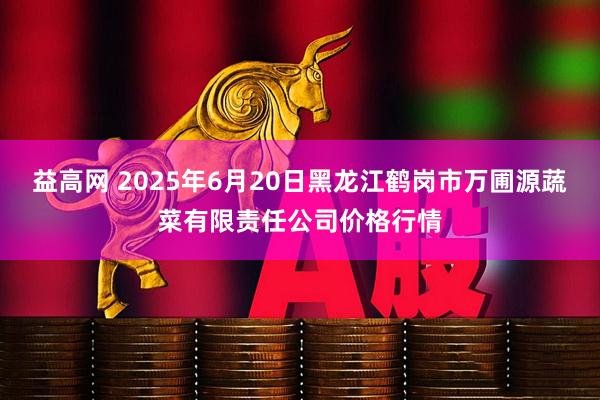 益高网 2025年6月20日黑龙江鹤岗市万圃源蔬菜有限责任公司价格行情