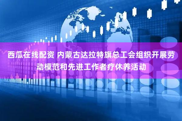 西瓜在线配资 内蒙古达拉特旗总工会组织开展劳动模范和先进工作者疗休养活动