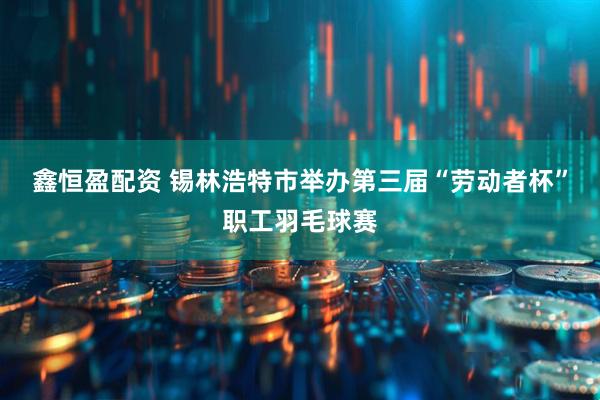 鑫恒盈配资 锡林浩特市举办第三届“劳动者杯”职工羽毛球赛