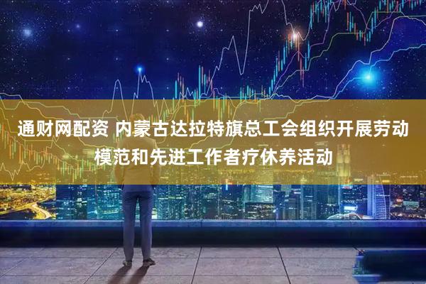 通财网配资 内蒙古达拉特旗总工会组织开展劳动模范和先进工作者疗休养活动