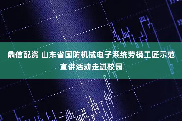鼎信配资 山东省国防机械电子系统劳模工匠示范宣讲活动走进校园