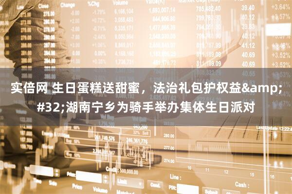 实倍网 生日蛋糕送甜蜜，法治礼包护权益&#32;湖南宁乡为骑手举办集体生日派对