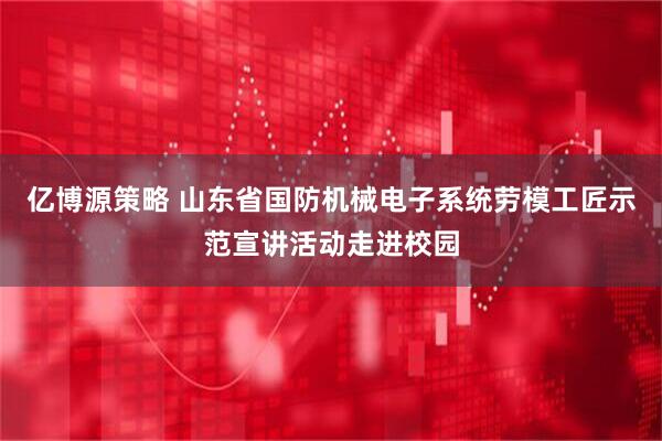 亿博源策略 山东省国防机械电子系统劳模工匠示范宣讲活动走进校园