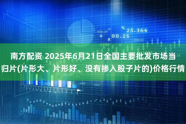 南方配资 2025年6月21日全国主要批发市场当归片(片形大、片形好、没有掺入股子片的)价格行情