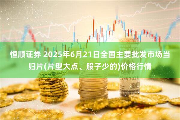 恒顺证券 2025年6月21日全国主要批发市场当归片(片型大点、股子少的)价格行情