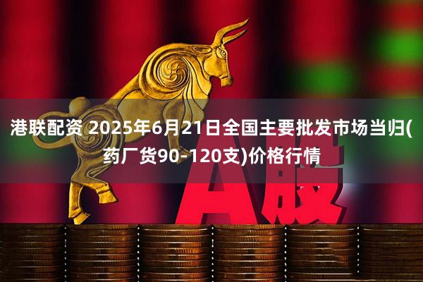港联配资 2025年6月21日全国主要批发市场当归(药厂货90-120支)价格行情
