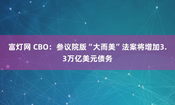富灯网 CBO：参议院版“大而美”法案将增加3.3万亿美元债务