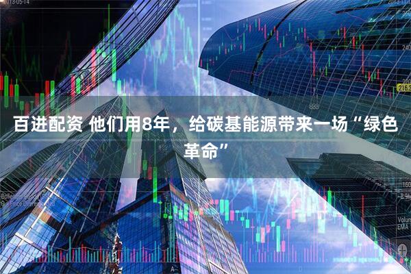 百进配资 他们用8年，给碳基能源带来一场“绿色革命”