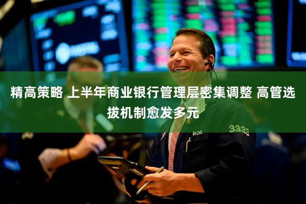 精高策略 上半年商业银行管理层密集调整 高管选拔机制愈发多元