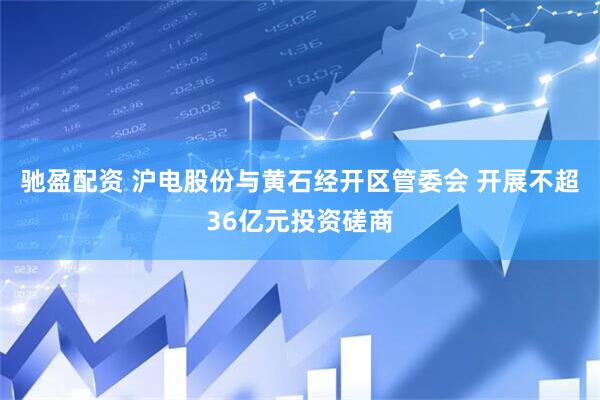 驰盈配资 沪电股份与黄石经开区管委会 开展不超36亿元投资磋商