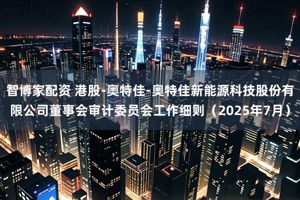 智博家配资 港股-奥特佳-奥特佳新能源科技股份有限公司董事会审计委员会工作细则（2025年7月）