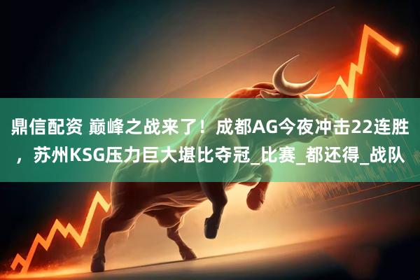 鼎信配资 巅峰之战来了！成都AG今夜冲击22连胜，苏州KSG压力巨大堪比夺冠_比赛_都还得_战队