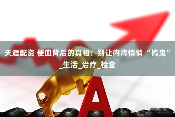 天涯配资 便血背后的真相：别让内痔悄悄 “捣鬼”_生活_治疗_检查