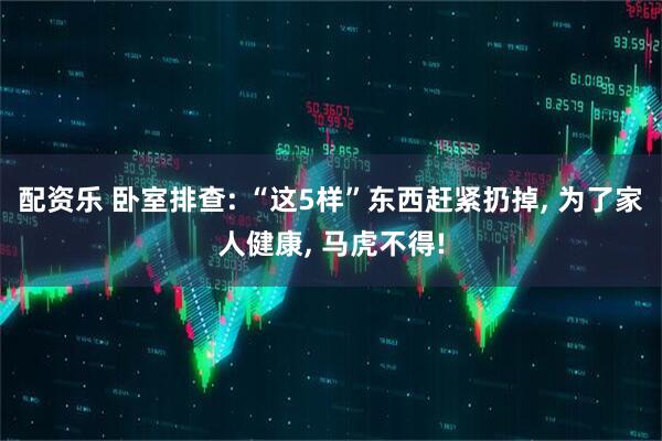 配资乐 卧室排查: “这5样”东西赶紧扔掉, 为了家人健康, 马虎不得!