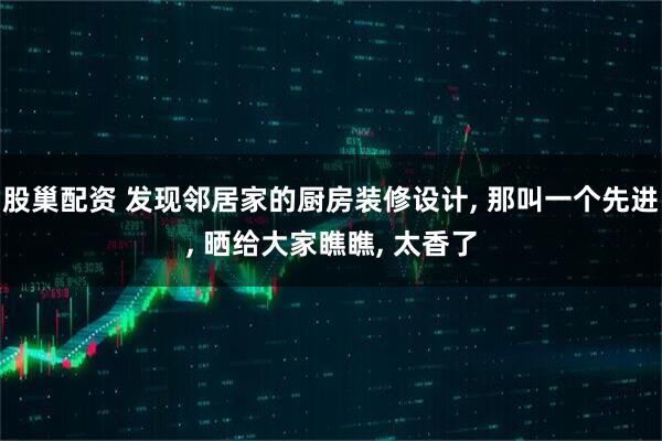股巢配资 发现邻居家的厨房装修设计, 那叫一个先进, 晒给大家瞧瞧, 太香了