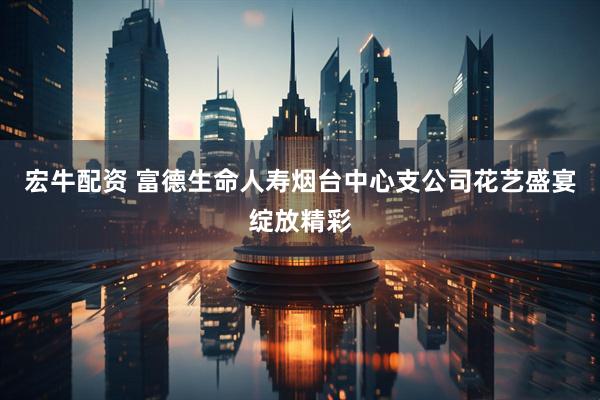 宏牛配资 富德生命人寿烟台中心支公司花艺盛宴绽放精彩