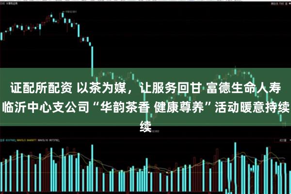 证配所配资 以茶为媒，让服务回甘 富德生命人寿临沂中心支公司“华韵茶香 健康尊养”活动暖意持续