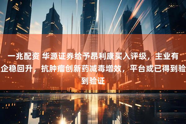 一兆配资 华源证券给予昂利康买入评级，主业有望企稳回升，抗肿瘤创新药减毒增效，平台或已得到验证