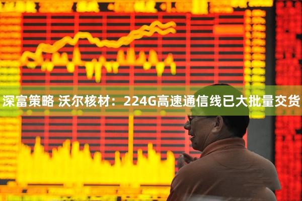 深富策略 沃尔核材：224G高速通信线已大批量交货