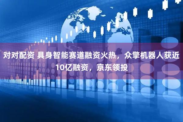 对对配资 具身智能赛道融资火热，众擎机器人获近10亿融资，京东领投