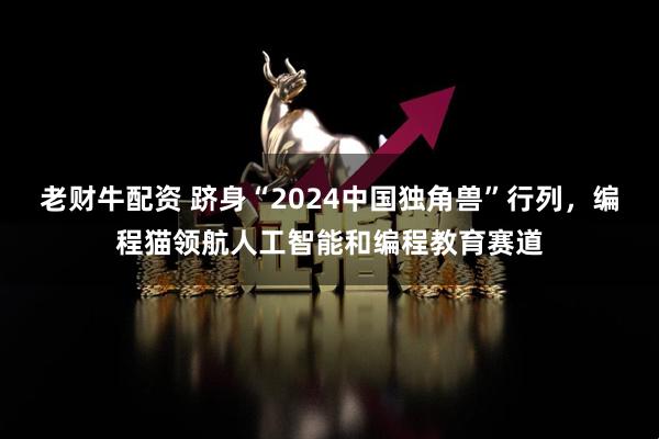 老财牛配资 跻身“2024中国独角兽”行列，编程猫领航人工智能和编程教育赛道