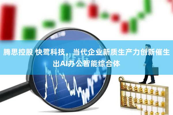 腾思控股 快鹭科技，当代企业新质生产力创新催生出AI办公智能综合体