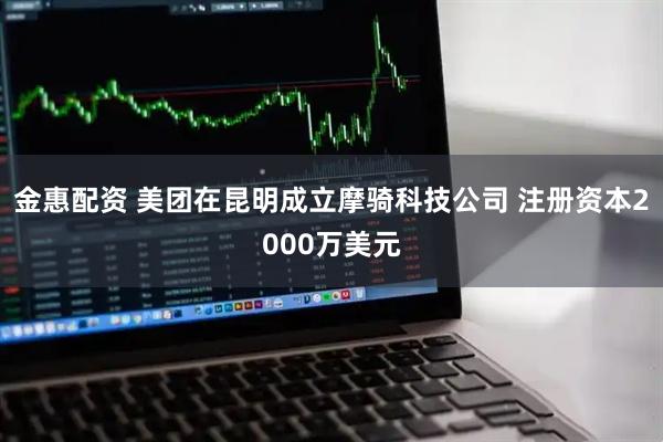 金惠配资 美团在昆明成立摩骑科技公司 注册资本2000万美元
