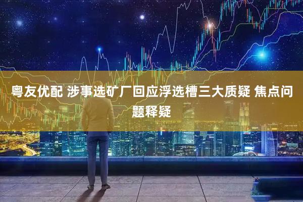 粤友优配 涉事选矿厂回应浮选槽三大质疑 焦点问题释疑