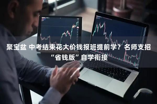 聚宝盆 中考结束花大价钱报班提前学？名师支招“省钱版”自学衔接