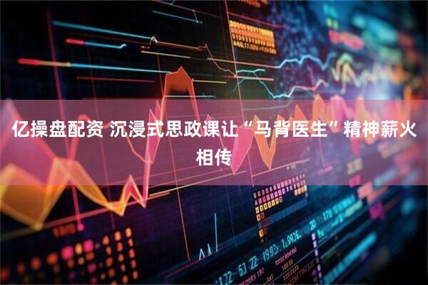 亿操盘配资 沉浸式思政课让“马背医生”精神薪火相传