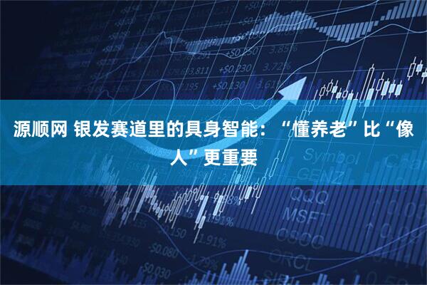 源顺网 银发赛道里的具身智能：“懂养老”比“像人”更重要