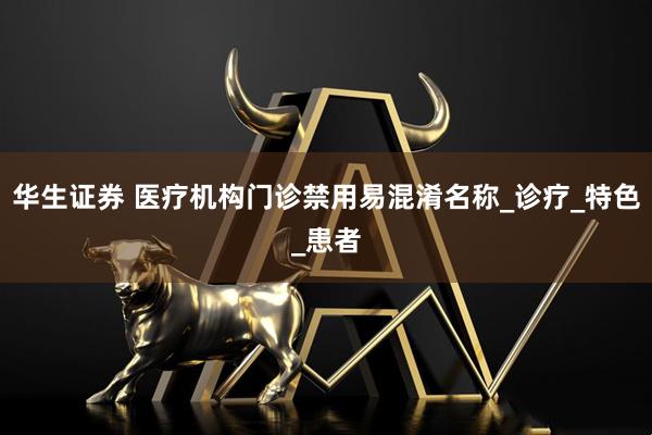 华生证券 医疗机构门诊禁用易混淆名称_诊疗_特色_患者