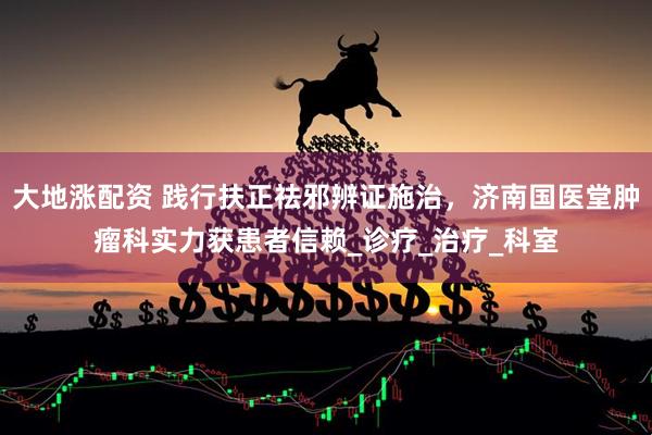 大地涨配资 践行扶正祛邪辨证施治，济南国医堂肿瘤科实力获患者信赖_诊疗_治疗_科室