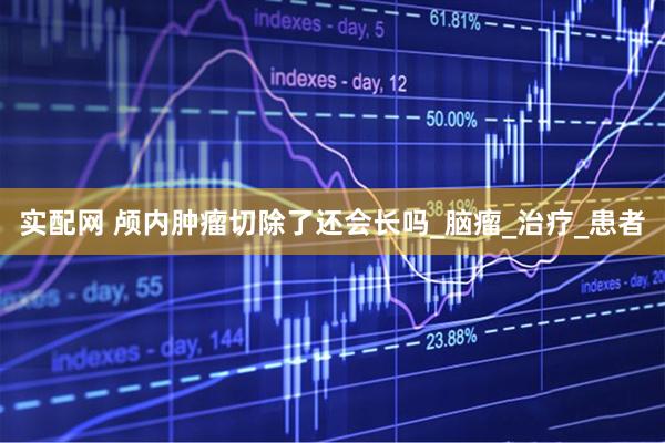 实配网 颅内肿瘤切除了还会长吗_脑瘤_治疗_患者