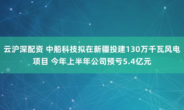 云沪深配资 中船科技拟在新疆投建130万千瓦风电项目 今年上半年公司预亏5.4亿元