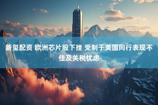 新玺配资 欧洲芯片股下挫 受制于美国同行表现不佳及关税忧虑