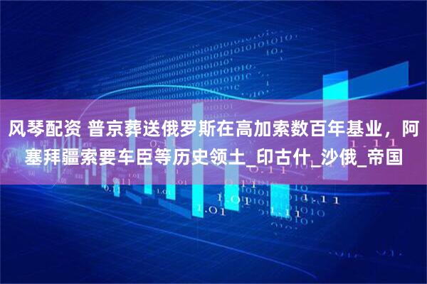 风琴配资 普京葬送俄罗斯在高加索数百年基业，阿塞拜疆索要车臣等历史领土_印古什_沙俄_帝国
