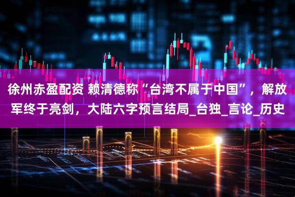 徐州赤盈配资 赖清德称“台湾不属于中国”，解放军终于亮剑，大陆六字预言结局_台独_言论_历史