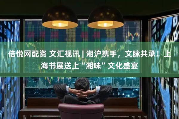 倍悦网配资 文汇视讯 | 湘沪携手，文脉共承！上海书展送上“湘味”文化盛宴