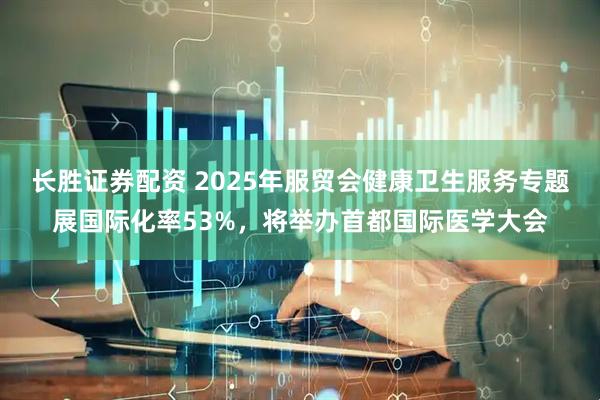 长胜证券配资 2025年服贸会健康卫生服务专题展国际化率53%，将举办首都国际医学大会