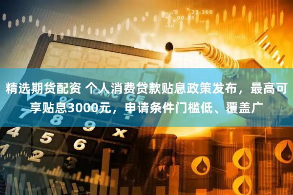 精选期货配资 个人消费贷款贴息政策发布，最高可享贴息3000元，申请条件门槛低、覆盖广