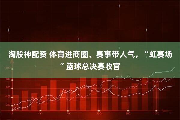 淘股神配资 体育进商圈、赛事带人气，“虹赛场”篮球总决赛收官