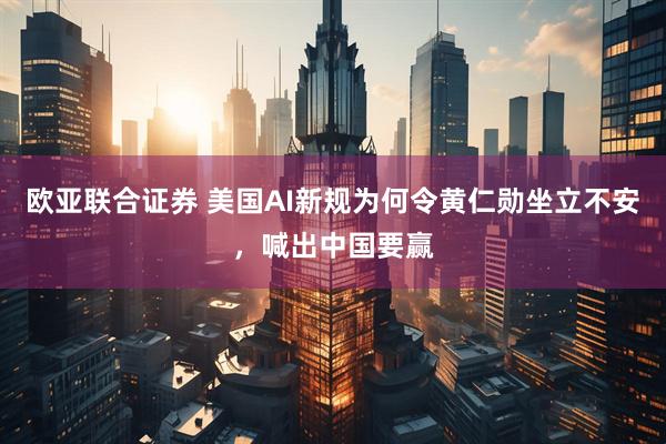 欧亚联合证券 美国AI新规为何令黄仁勋坐立不安，喊出中国要赢