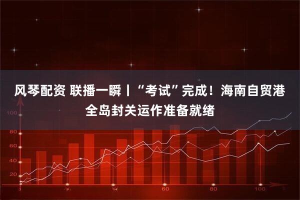 风琴配资 联播一瞬丨“考试”完成！海南自贸港全岛封关运作准备就绪
