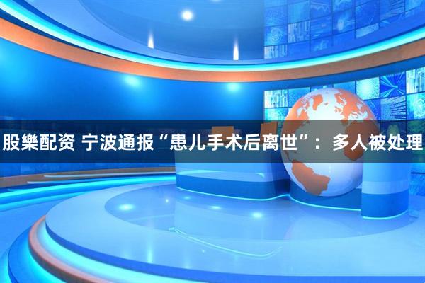 股樂配资 宁波通报“患儿手术后离世”：多人被处理