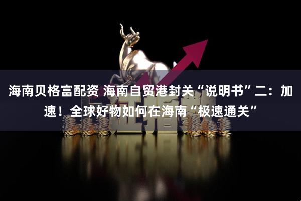 海南贝格富配资 海南自贸港封关“说明书”二：加速！全球好物如何在海南“极速通关”