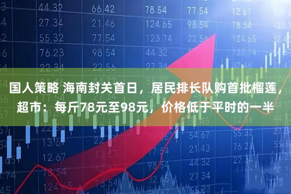 国人策略 海南封关首日,居民排长队购首批榴莲,超市:每斤78元至98元,价格低于平时的一半