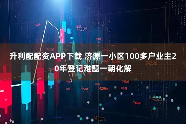 升利配配资APP下载 济源一小区100多户业主20年登记难题一朝化解