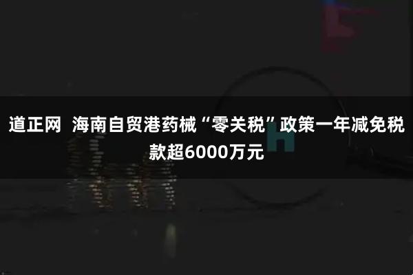 道正网  海南自贸港药械“零关税”政策一年减免税款超6000万元