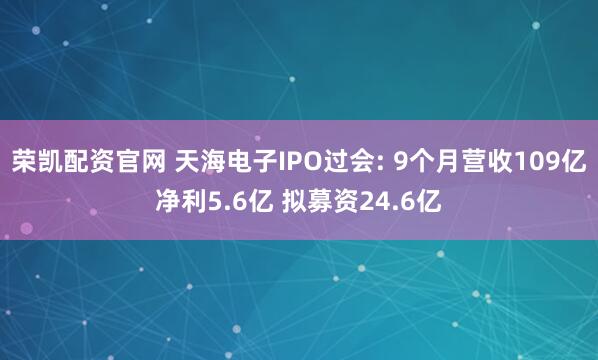 荣凯配资官网 天海电子IPO过会: 9个月营收109亿净利5.6亿 拟募资24.6亿
